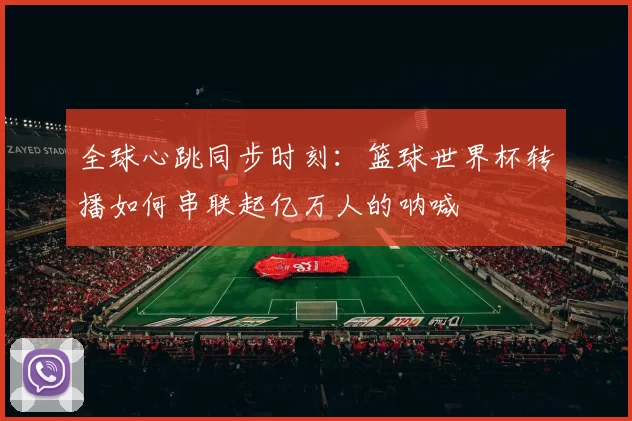 全球心跳同步时刻:篮球世界杯转播如何串联起亿万人的呐喊
