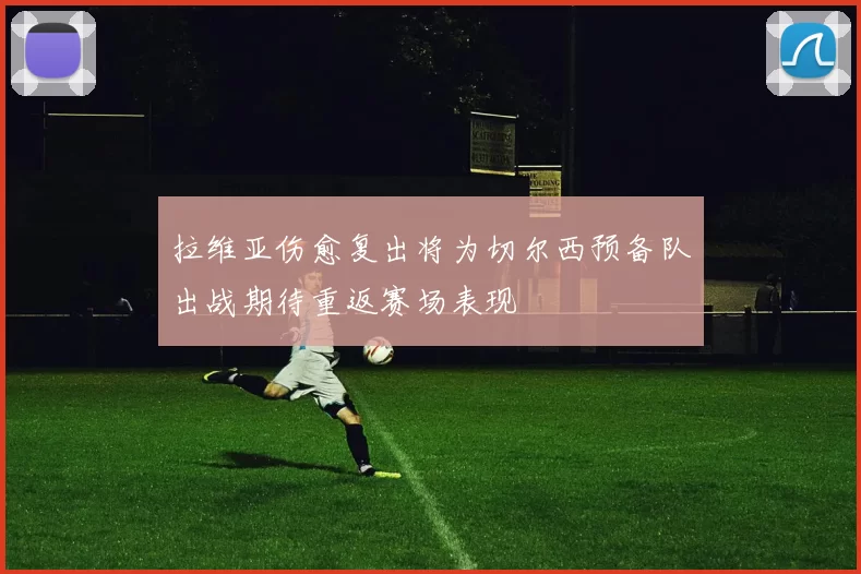 拉维亚伤愈复出将为切尔西预备队出战期待重返赛场表现