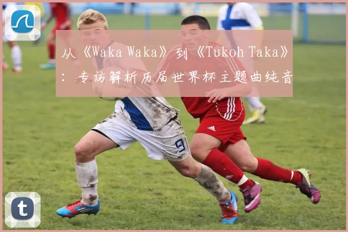 从《Waka Waka》到《Tukoh Taka》：专访解析历届世界杯主题曲纯音乐魅力