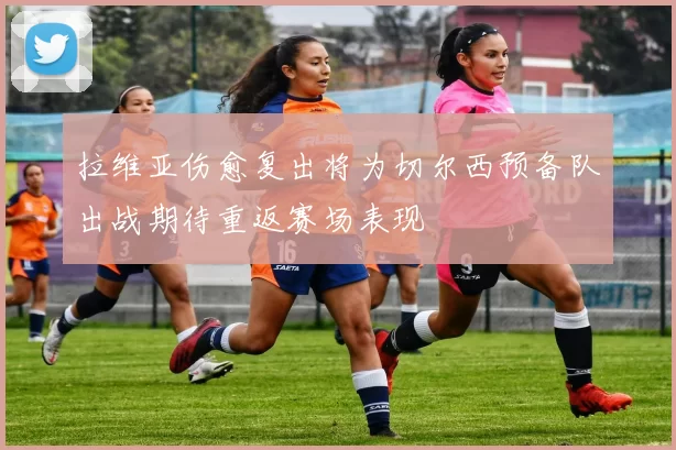 拉维亚伤愈复出将为切尔西预备队出战期待重返赛场表现