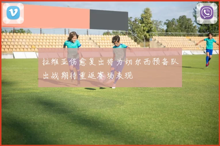 拉维亚伤愈复出将为切尔西预备队出战期待重返赛场表现