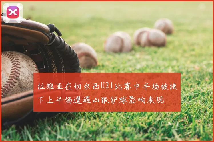 拉维亚在切尔西U21比赛中半场被换下上半场遭遇凶狠铲球影响表现