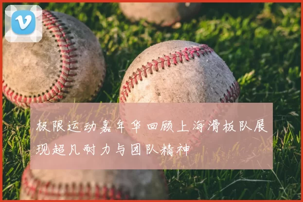 极限运动嘉年华回顾上海滑板队展现超凡耐力与团队精神