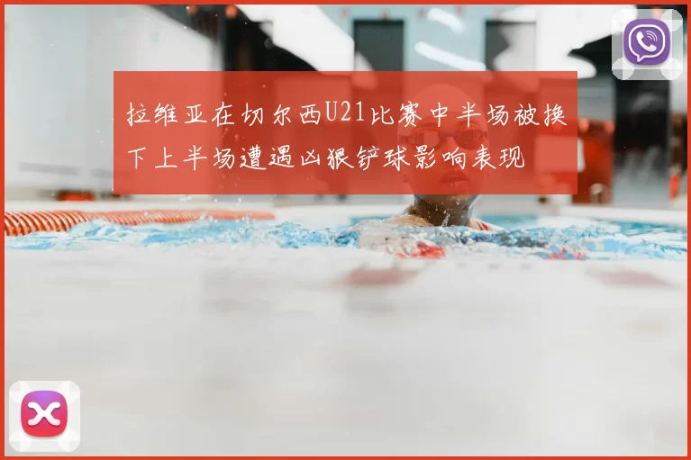 拉维亚在切尔西U21比赛中半场被换下上半场遭遇凶狠铲球影响表现