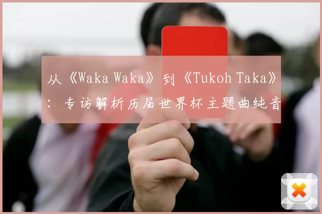 从《Waka Waka》到《Tukoh Taka》:专访解析历届世界杯主题曲纯音乐魅力