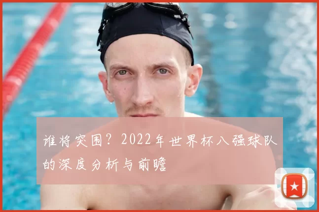 谁将突围?2022年世界杯八强球队的深度分析与前瞻