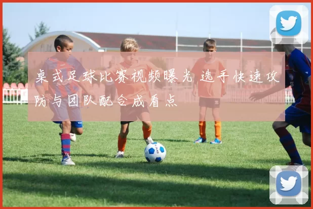 桌式足球比赛视频曝光 选手快速攻防与团队配合成看点