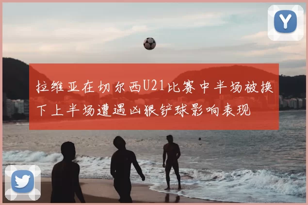 拉维亚在切尔西U21比赛中半场被换下上半场遭遇凶狠铲球影响表现