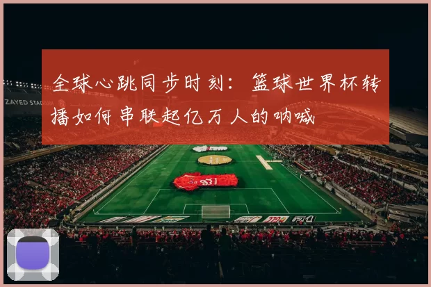 全球心跳同步时刻：篮球世界杯转播如何串联起亿万人的呐喊
