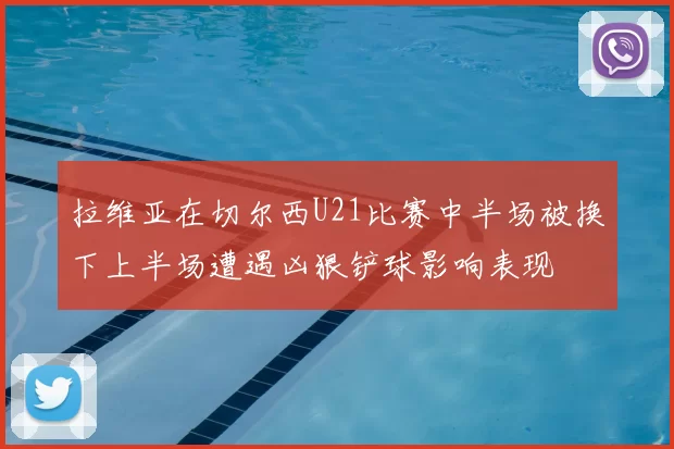 拉维亚在切尔西U21比赛中半场被换下上半场遭遇凶狠铲球影响表现