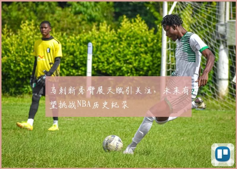 马刺新秀臂展天赋引关注，未来有望挑战NBA历史纪录