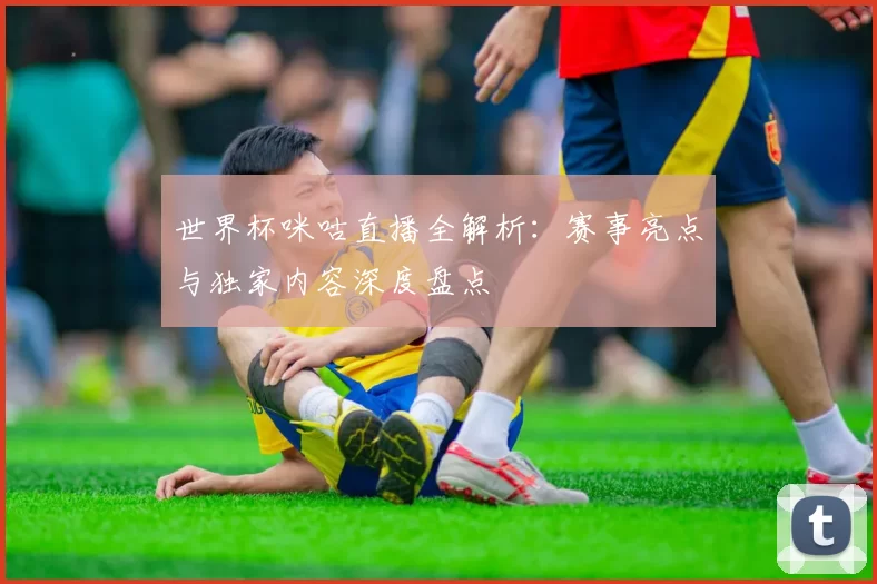 世界杯咪咕直播全解析：赛事亮点与独家内容深度盘点