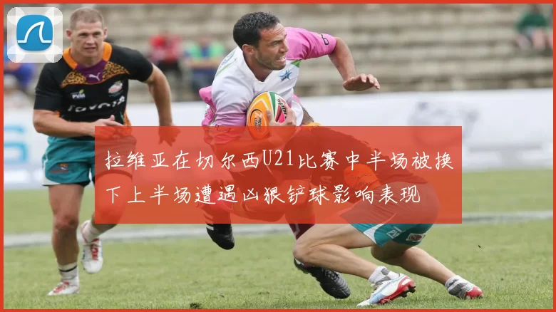 拉维亚在切尔西U21比赛中半场被换下上半场遭遇凶狠铲球影响表现