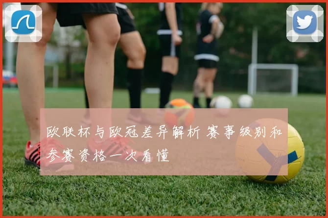 欧联杯与欧冠差异解析 赛事级别和参赛资格一次看懂