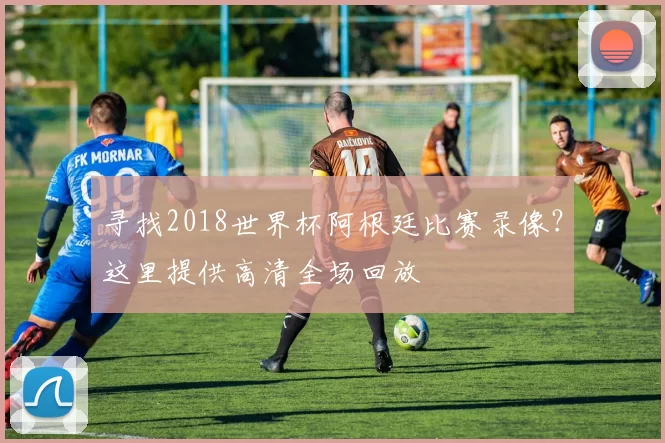 寻找2018世界杯阿根廷比赛录像?这里提供高清全场回放