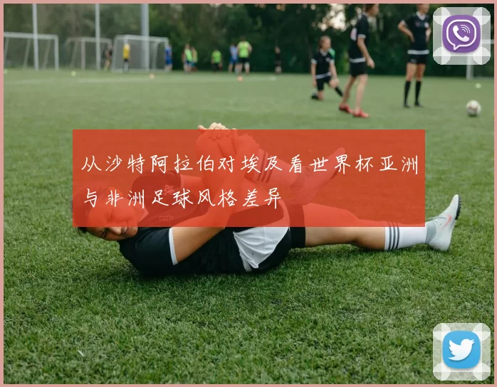 从沙特阿拉伯对埃及看世界杯亚洲与非洲足球风格差异