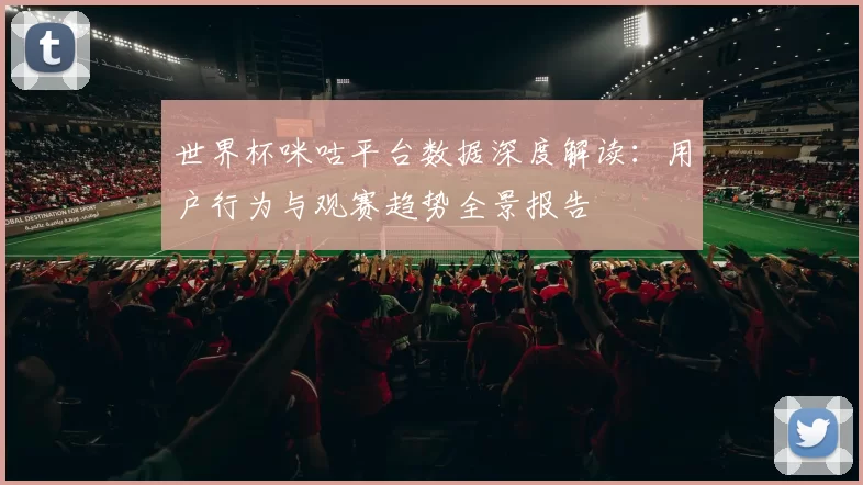 世界杯咪咕平台数据深度解读:用户行为与观赛趋势全景报告