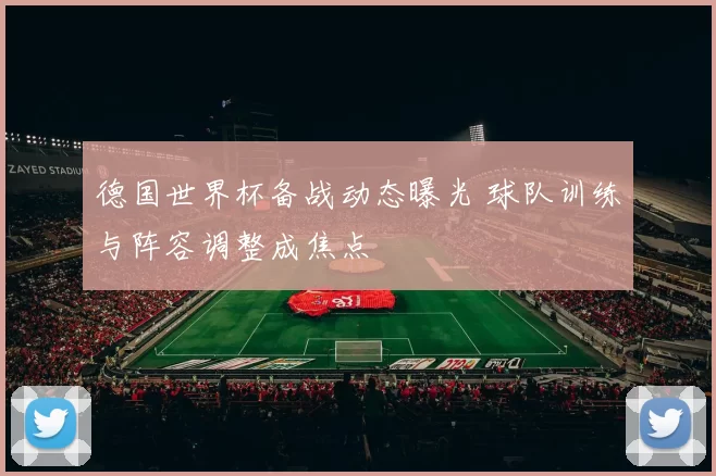 德国世界杯备战动态曝光 球队训练与阵容调整成焦点