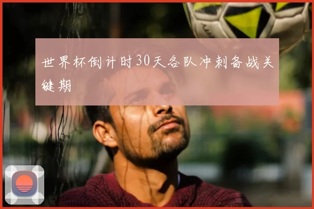 世界杯倒计时30天各队冲刺备战关键期