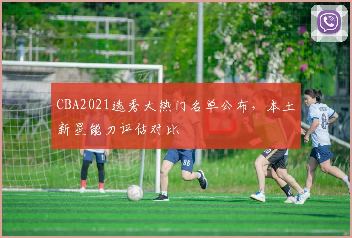 CBA2021选秀大热门名单公布，本土新星能力评估对比