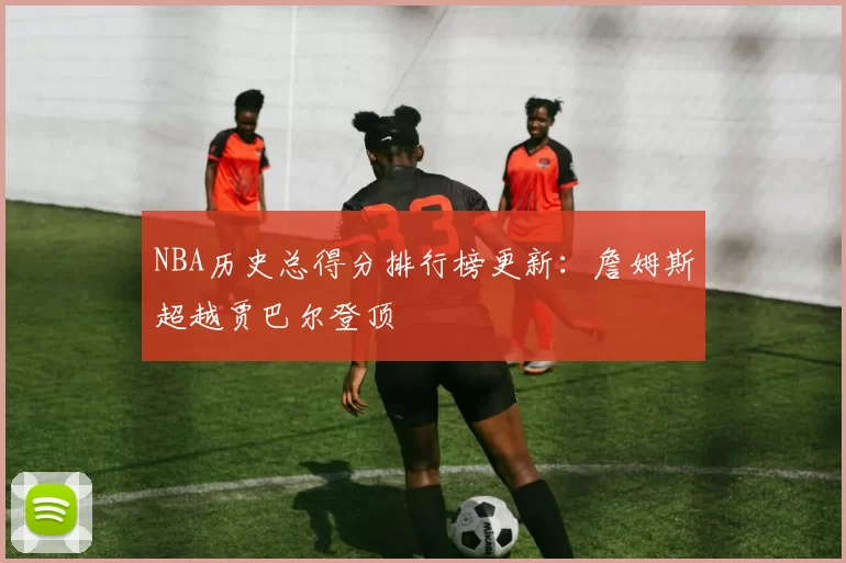 NBA历史总得分排行榜更新:詹姆斯超越贾巴尔登顶