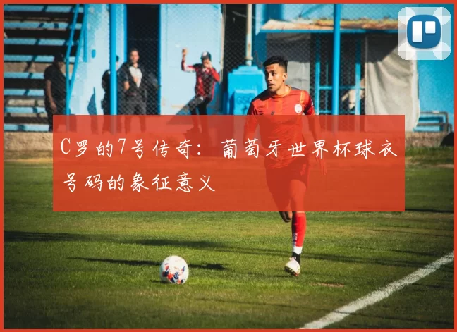 C罗的7号传奇:葡萄牙世界杯球衣号码的象征意义