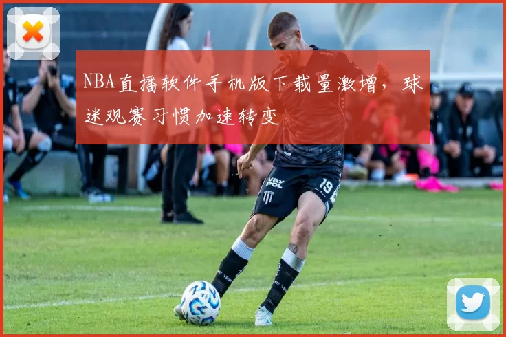 NBA直播软件手机版下载量激增,球迷观赛习惯加速转变