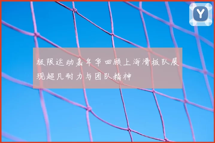 极限运动嘉年华回顾上海滑板队展现超凡耐力与团队精神