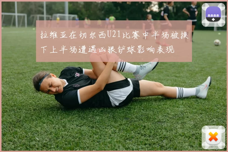 拉维亚在切尔西U21比赛中半场被换下上半场遭遇凶狠铲球影响表现