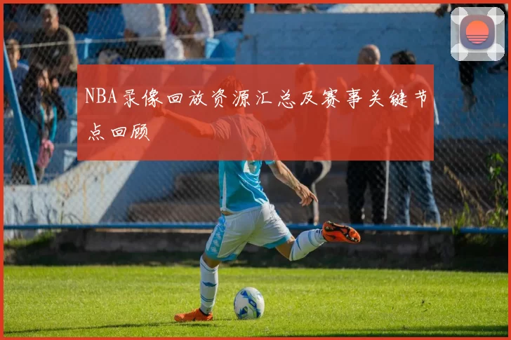 NBA录像回放资源汇总及赛事关键节点回顾