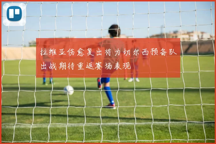 拉维亚伤愈复出将为切尔西预备队出战期待重返赛场表现