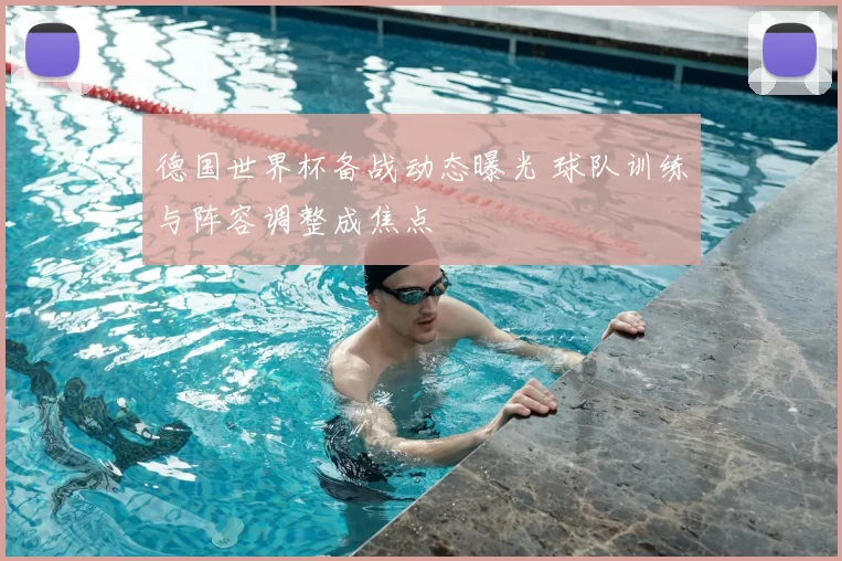 德国世界杯备战动态曝光 球队训练与阵容调整成焦点