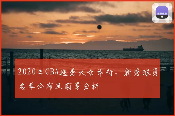 2020年CBA选秀大会举行，新秀球员名单公布及前景分析