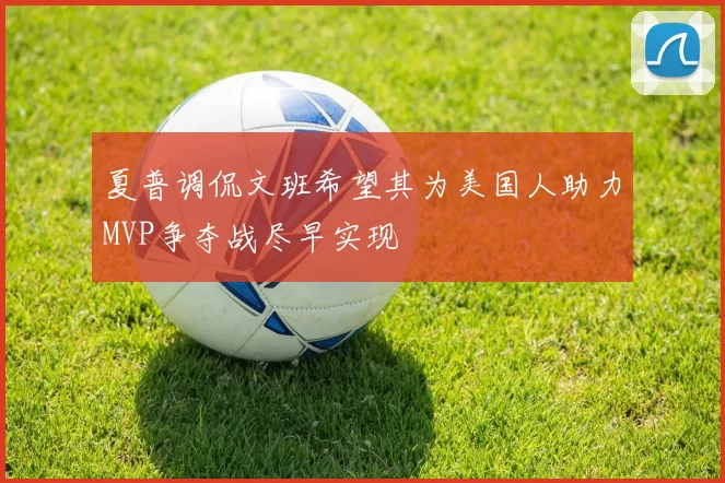 夏普调侃文班希望其为美国人助力MVP争夺战尽早实现