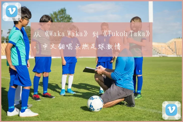 从《Waka Waka》到《Tukoh Taka》,中文翻唱点燃足球激情