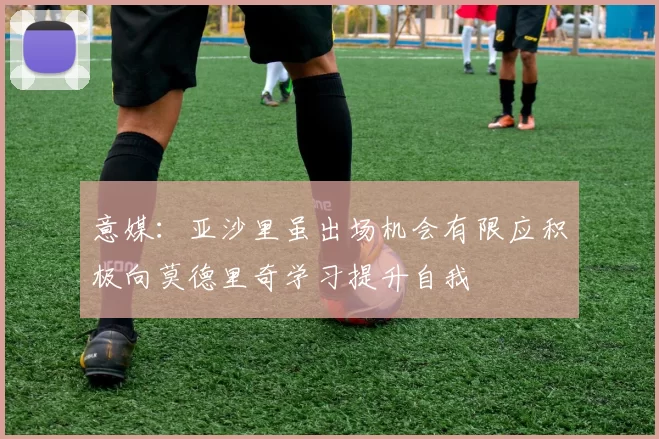 意媒：亚沙里虽出场机会有限应积极向莫德里奇学习提升自我