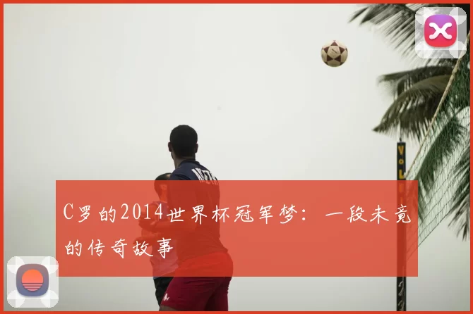 C罗的2014世界杯冠军梦:一段未竟的传奇故事