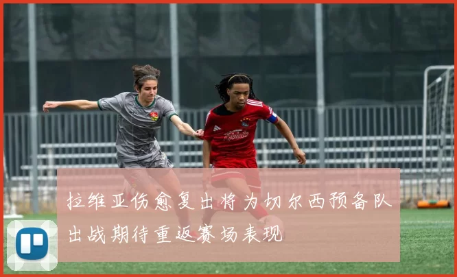拉维亚伤愈复出将为切尔西预备队出战期待重返赛场表现