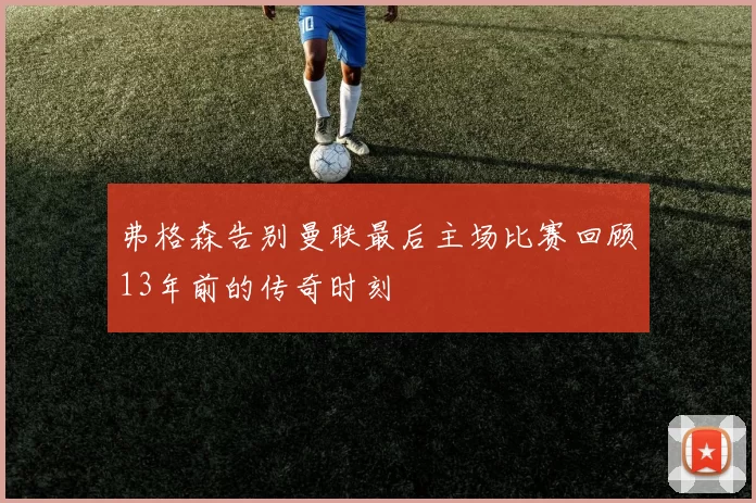 弗格森告别曼联最后主场比赛回顾13年前的传奇时刻