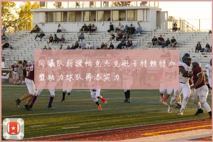 同曦队新援帕克杰克逊卡特赖特加盟助力球队再添实力