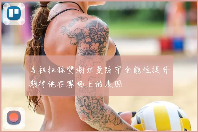 马祖拉称赞谢尔曼防守全能性提升期待他在赛场上的表现