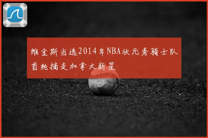 维金斯当选2014年NBA状元秀骑士队首轮摘走加拿大新星