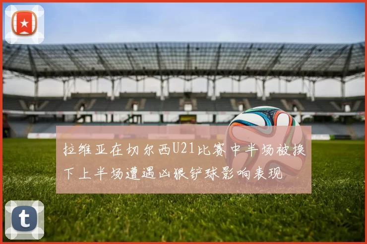拉维亚在切尔西U21比赛中半场被换下上半场遭遇凶狠铲球影响表现