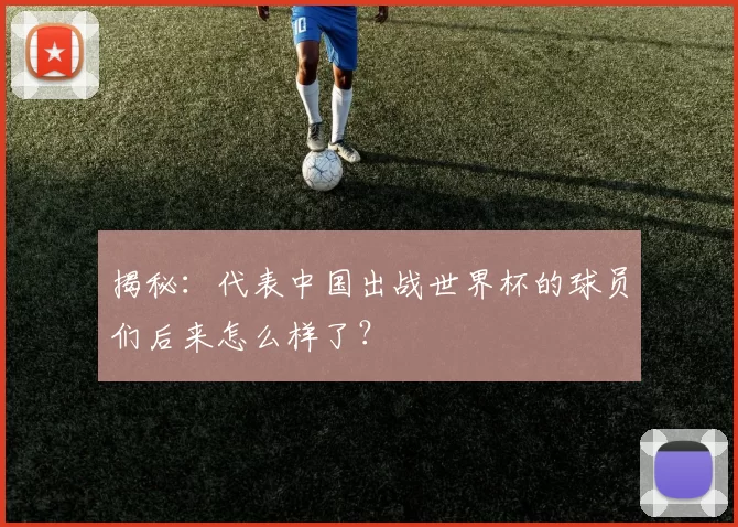 揭秘:代表中国出战世界杯的球员们后来怎么样了?