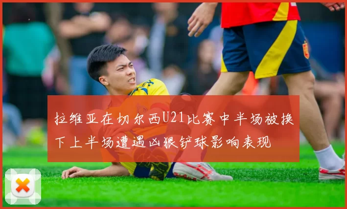 拉维亚在切尔西U21比赛中半场被换下上半场遭遇凶狠铲球影响表现
