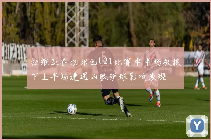 拉维亚在切尔西U21比赛中半场被换下上半场遭遇凶狠铲球影响表现