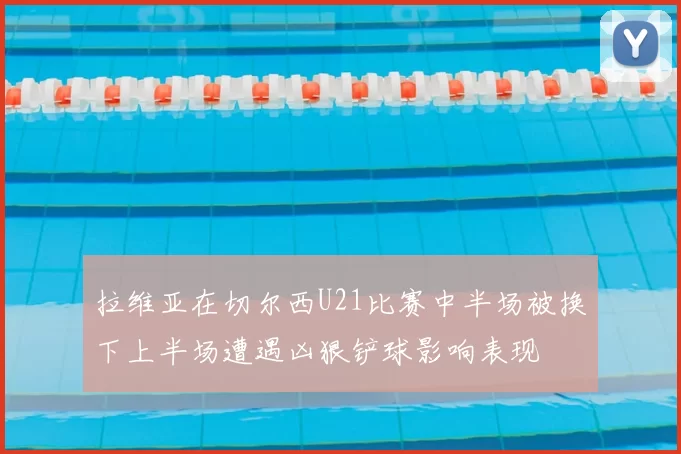 拉维亚在切尔西U21比赛中半场被换下上半场遭遇凶狠铲球影响表现