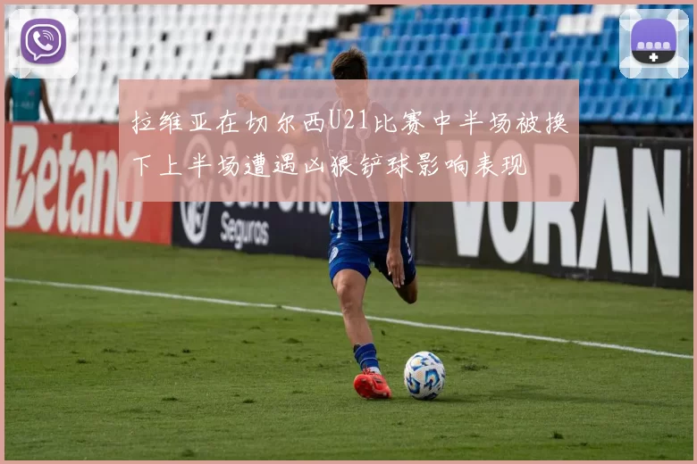 拉维亚在切尔西U21比赛中半场被换下上半场遭遇凶狠铲球影响表现