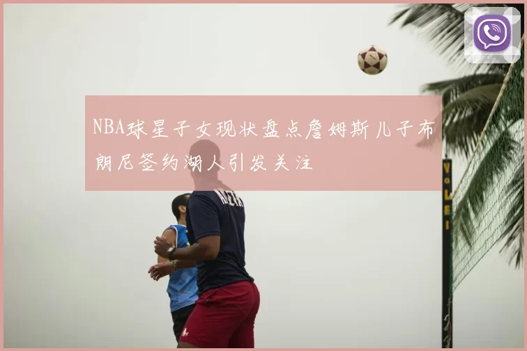 NBA球星子女现状盘点詹姆斯儿子布朗尼签约湖人引发关注