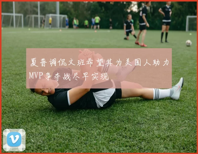 夏普调侃文班希望其为美国人助力MVP争夺战尽早实现